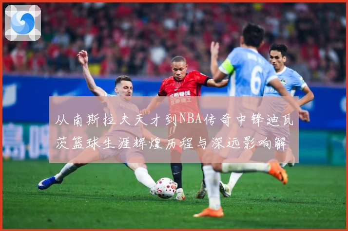 从南斯拉夫天才到NBA传奇中锋迪瓦茨篮球生涯辉煌历程与深远影响解析-深度解析