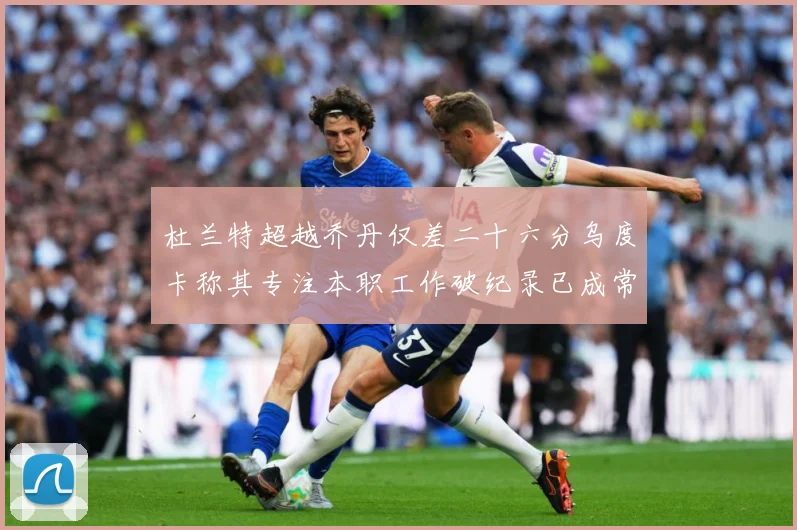 杜兰特超越乔丹仅差二十六分乌度卡称其专注本职工作破纪录已成常赛场复盘-深度解析