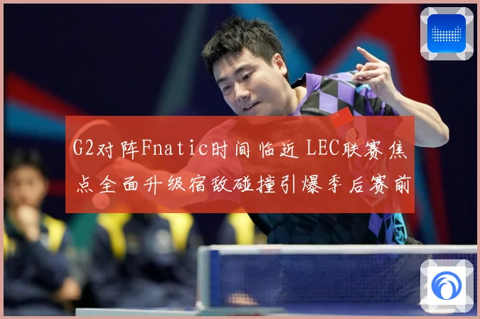 G2对阵Fnatic时间临近 LEC联赛焦点全面升级宿敌碰撞引爆季后赛前哨战-深度解析