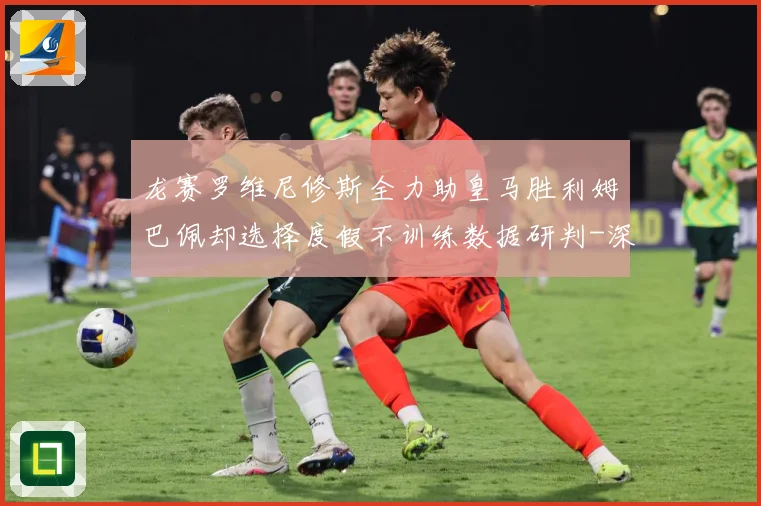 龙赛罗维尼修斯全力助皇马胜利姆巴佩却选择度假不训练数据研判-深度解析