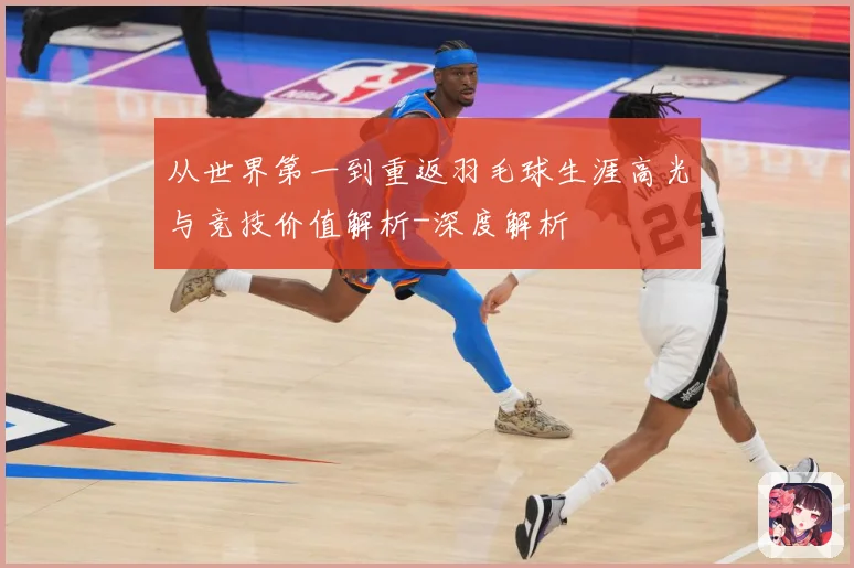 从世界第一到重返羽毛球生涯高光与竞技价值解析-深度解析