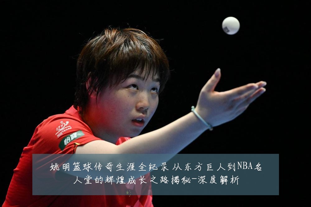 姚明篮球传奇生涯全纪录 从东方巨人到NBA名人堂的辉煌成长之路揭秘-深度解析